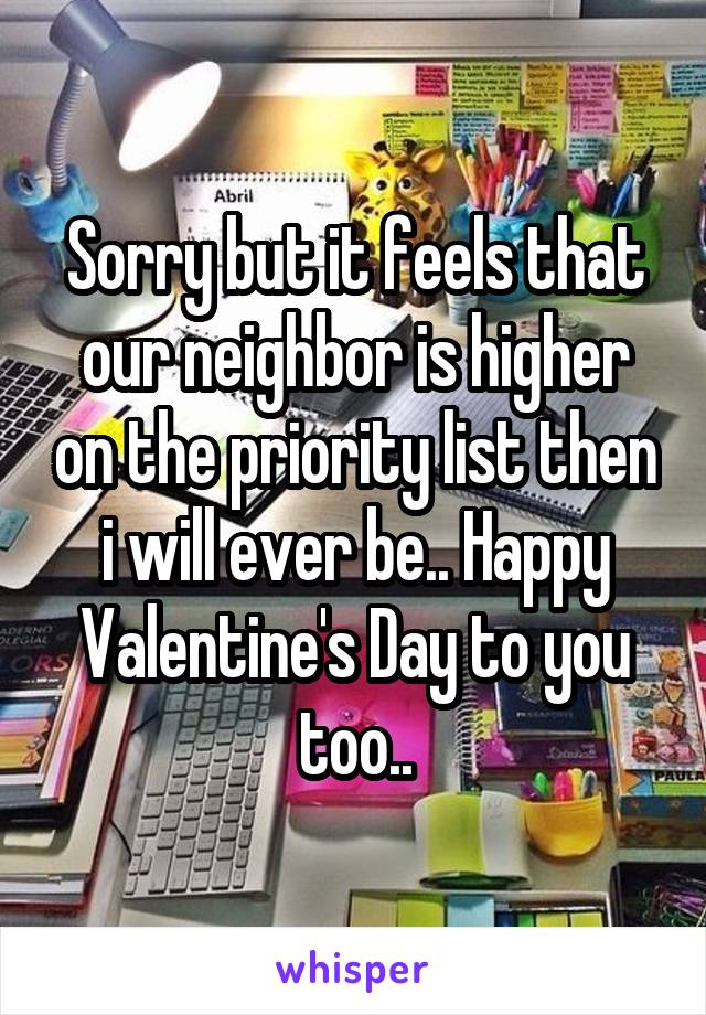 Sorry but it feels that our neighbor is higher on the priority list then i will ever be.. Happy Valentine's Day to you too..