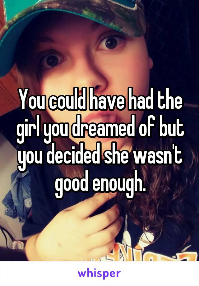 You could have had the girl you dreamed of but you decided she wasn't good enough.