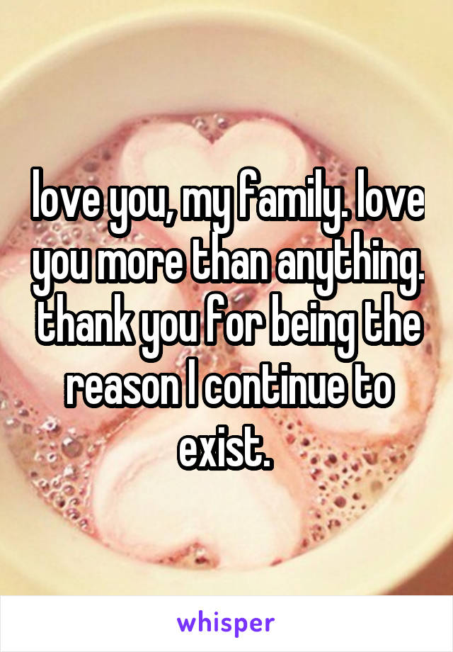 love you, my family. love you more than anything. thank you for being the reason I continue to exist. 