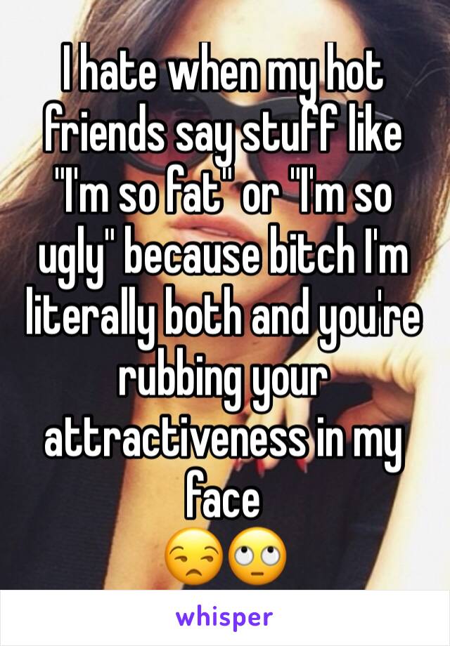 I hate when my hot friends say stuff like "I'm so fat" or "I'm so ugly" because bitch I'm literally both and you're rubbing your attractiveness in my face
😒🙄