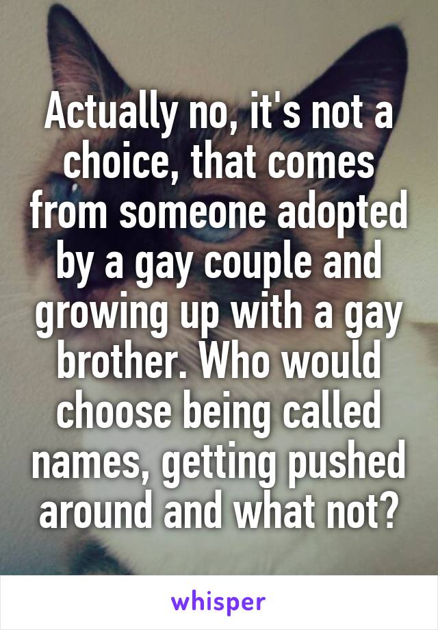 Actually no, it's not a choice, that comes from someone adopted by a gay couple and growing up with a gay brother. Who would choose being called names, getting pushed around and what not?