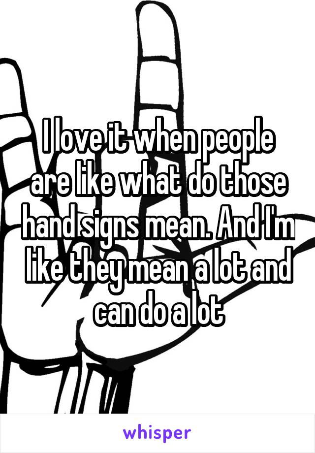 I love it when people are like what do those hand signs mean. And I'm like they mean a lot and can do a lot