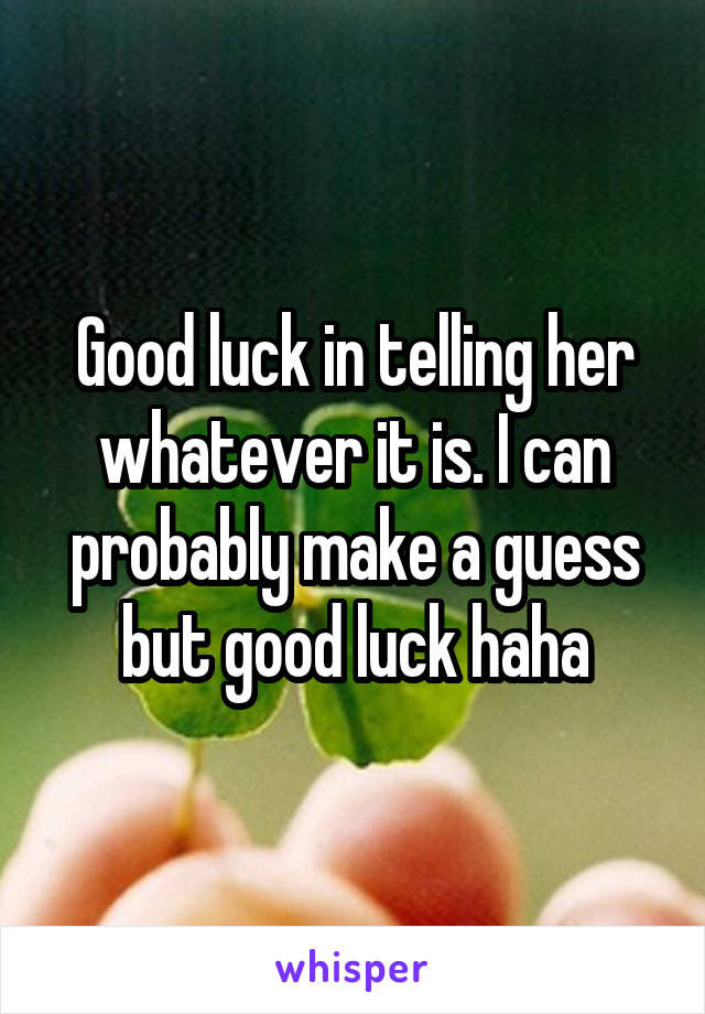 Good luck in telling her whatever it is. I can probably make a guess but good luck haha