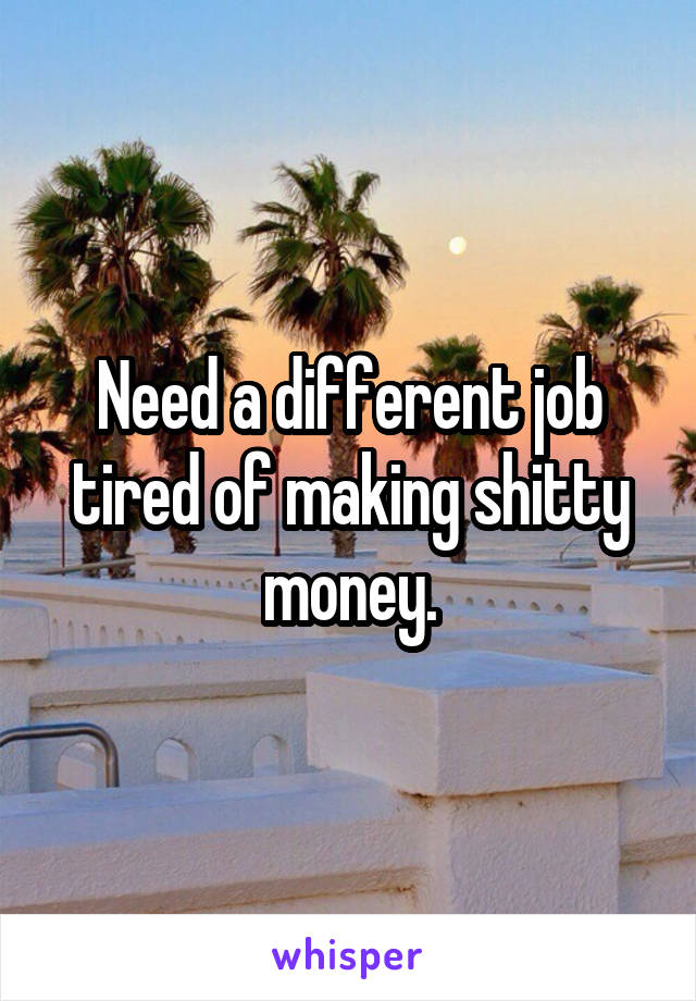 Need a different job tired of making shitty money.