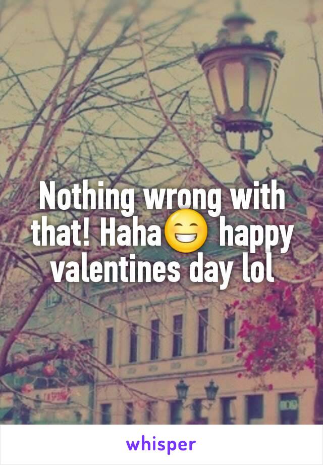 Nothing wrong with that! Haha😁 happy valentines day lol