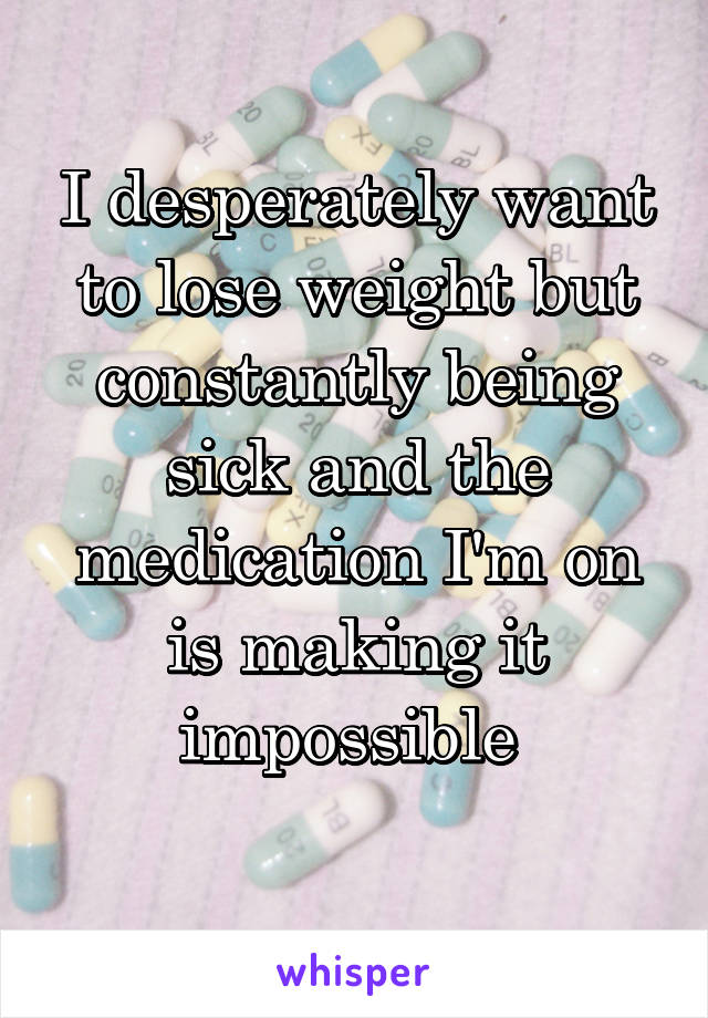 I desperately want to lose weight but constantly being sick and the medication I'm on is making it impossible 
