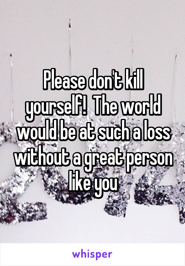 Please don't kill yourself!  The world would be at such a loss without a great person like you