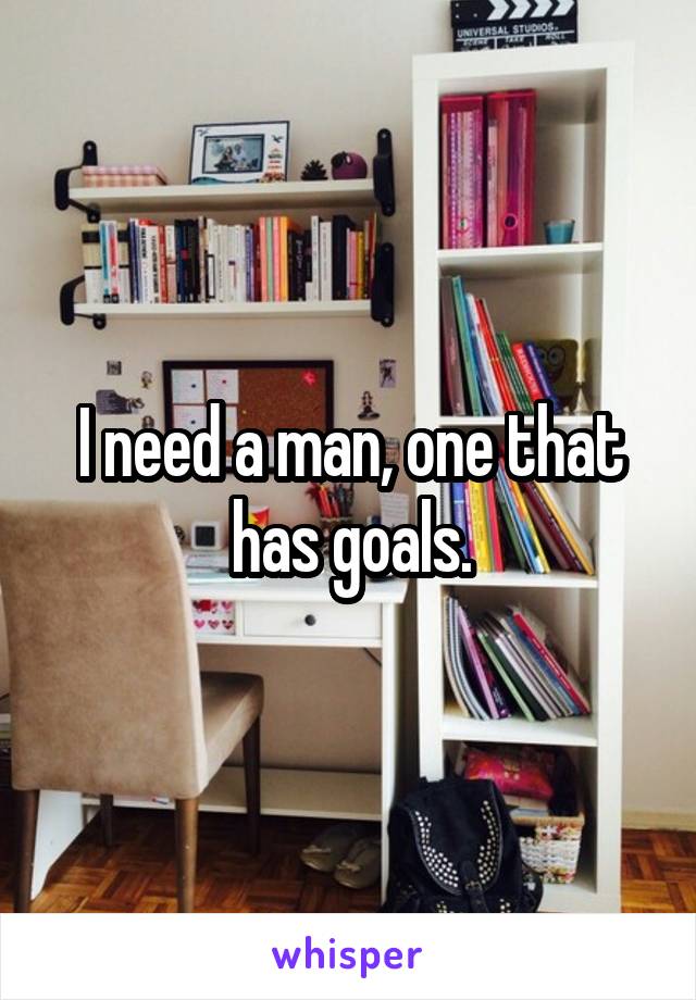 I need a man, one that has goals.