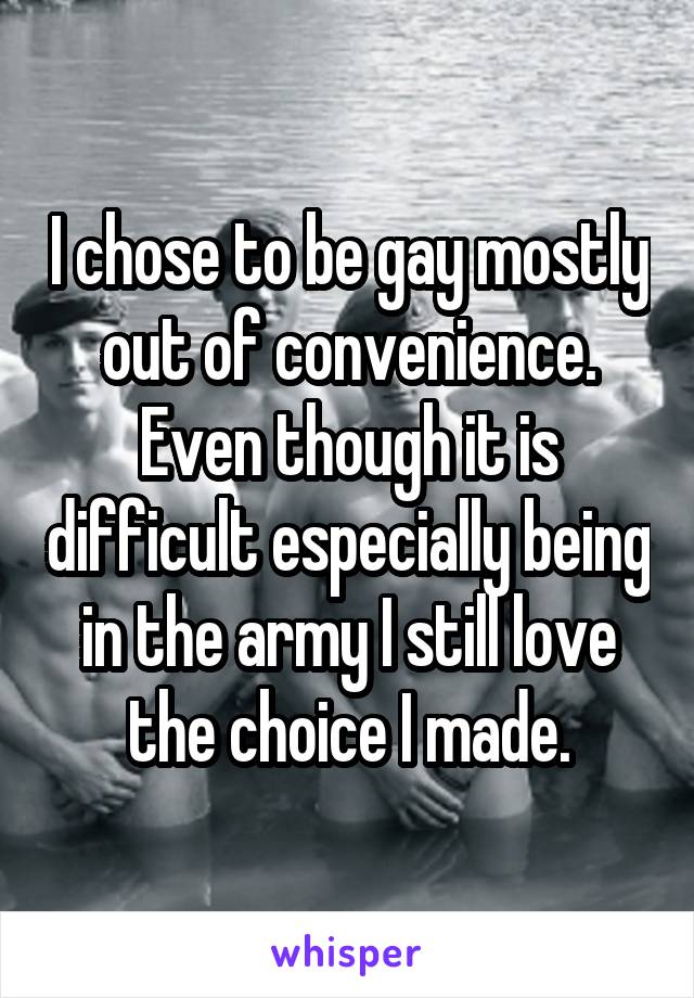 I chose to be gay mostly out of convenience. Even though it is difficult especially being in the army I still love the choice I made.