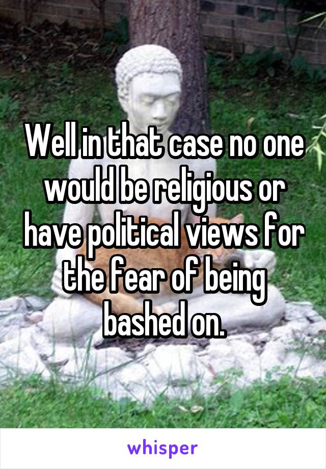 Well in that case no one would be religious or have political views for the fear of being bashed on.