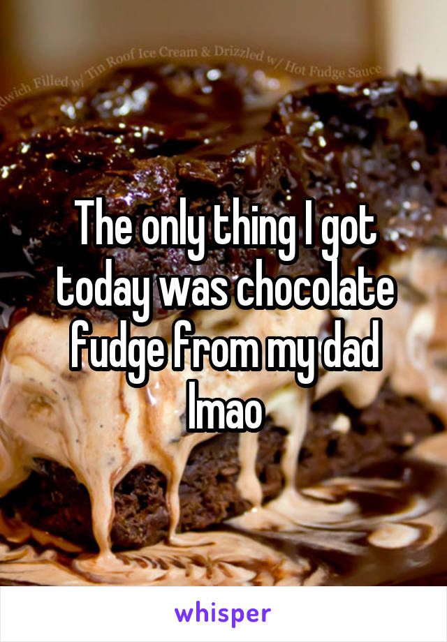 The only thing I got today was chocolate fudge from my dad lmao