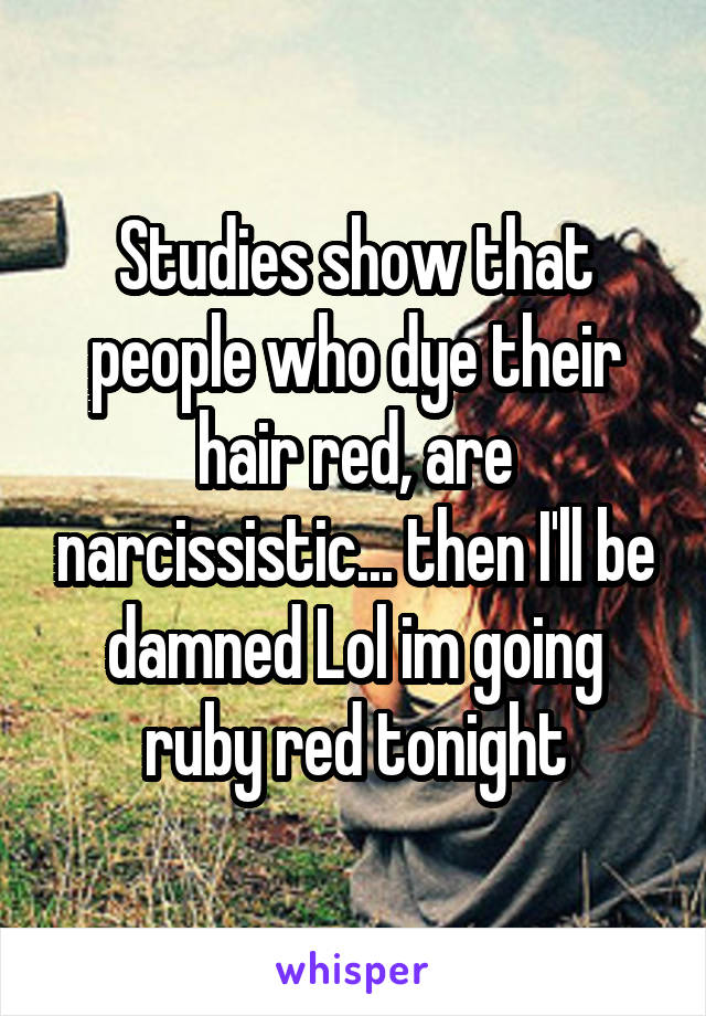 Studies show that people who dye their hair red, are narcissistic... then I'll be damned Lol im going ruby red tonight