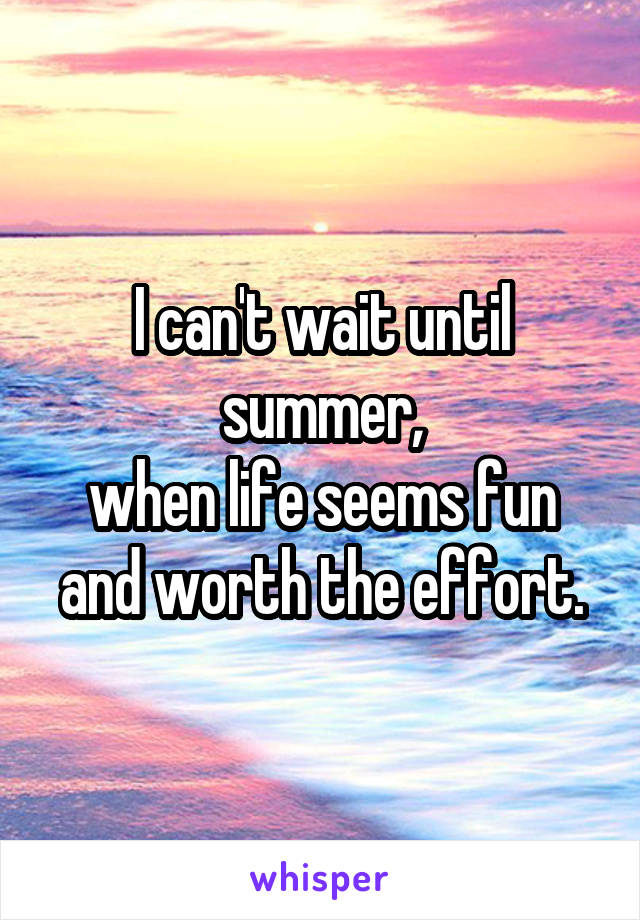 I can't wait until summer,
when life seems fun and worth the effort.