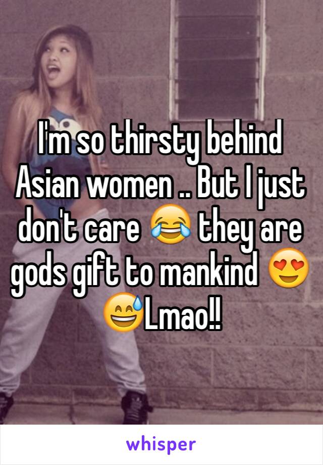 I'm so thirsty behind Asian women .. But I just don't care 😂 they are gods gift to mankind 😍😅Lmao!! 