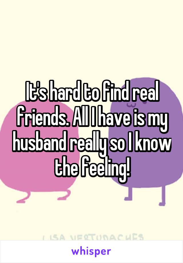 It's hard to find real friends. All I have is my husband really so I know the feeling!