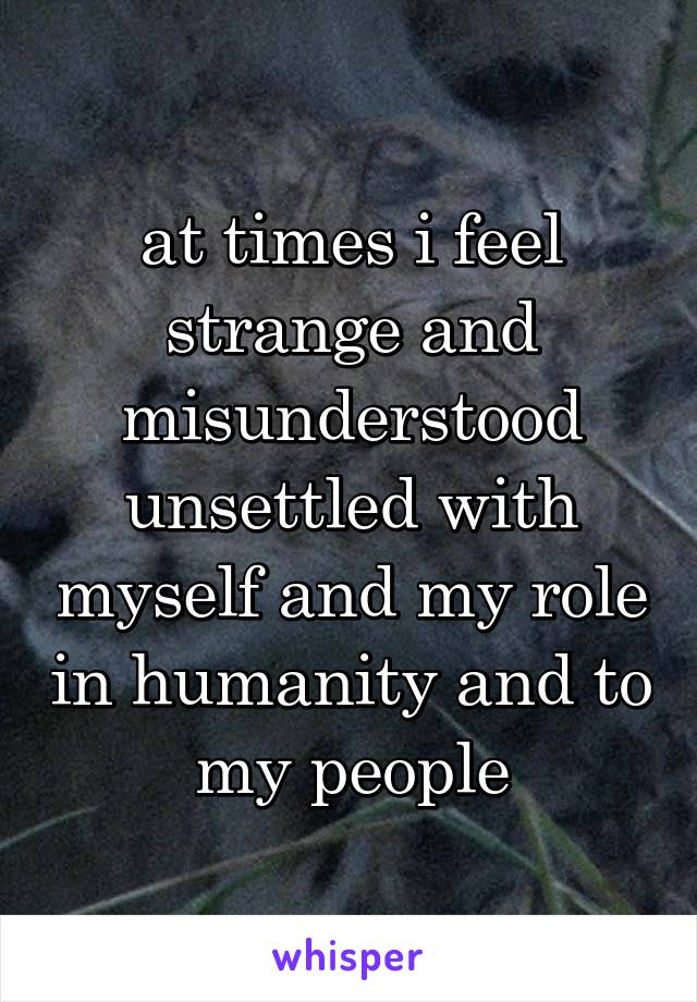 at times i feel strange and misunderstood
unsettled with myself and my role in humanity and to my people