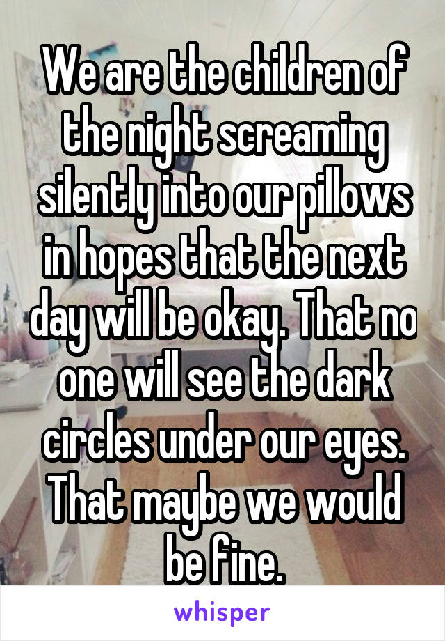 We are the children of the night screaming silently into our pillows in hopes that the next day will be okay. That no one will see the dark circles under our eyes. That maybe we would be fine.