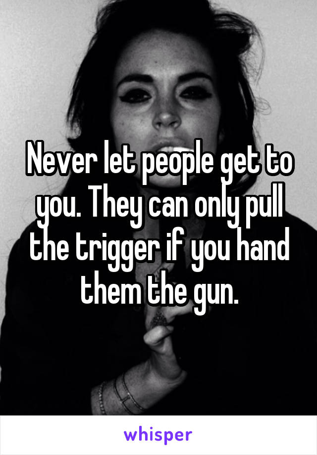 Never let people get to you. They can only pull the trigger if you hand them the gun.