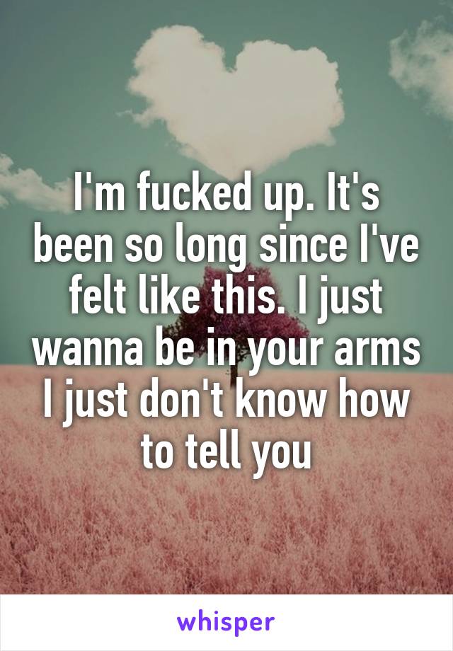 I'm fucked up. It's been so long since I've felt like this. I just wanna be in your arms I just don't know how to tell you