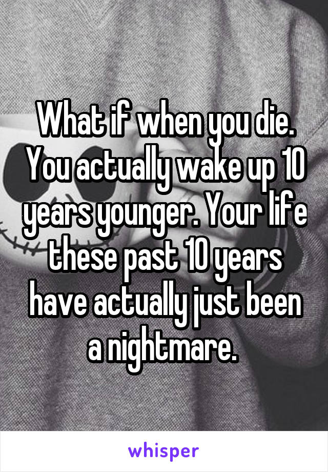 What if when you die. You actually wake up 10 years younger. Your life these past 10 years have actually just been a nightmare. 