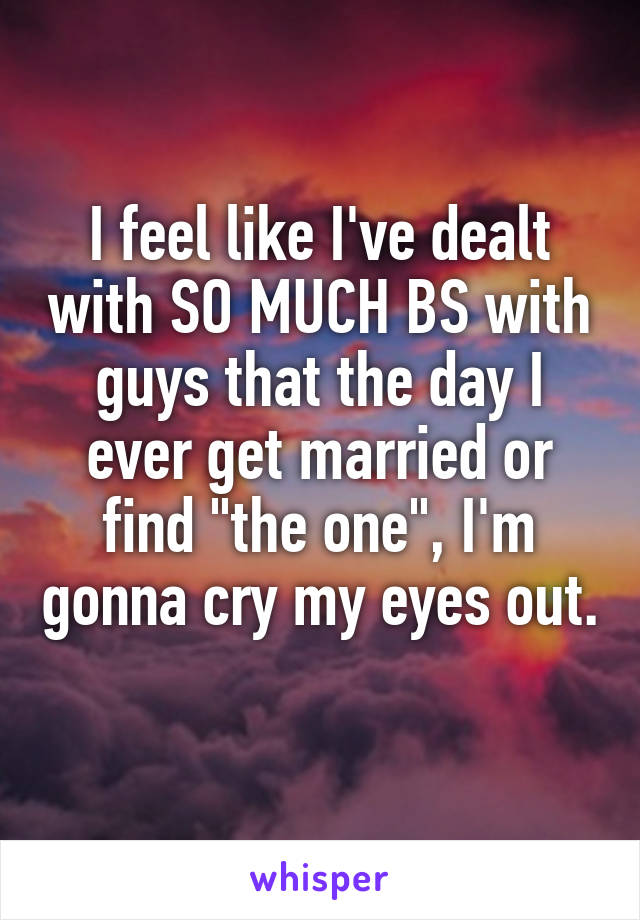 I feel like I've dealt with SO MUCH BS with guys that the day I ever get married or find "the one", I'm gonna cry my eyes out. 