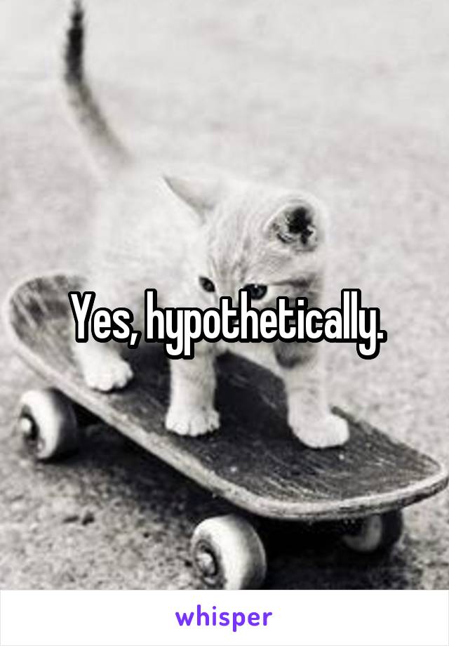 Yes, hypothetically.