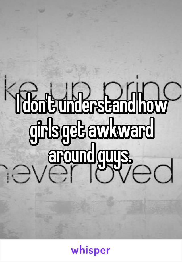 I don't understand how girls get awkward around guys. 