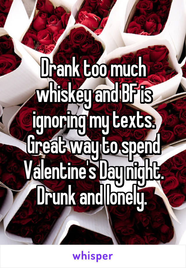 Drank too much whiskey and BF is ignoring my texts. Great way to spend Valentine's Day night. Drunk and lonely. 