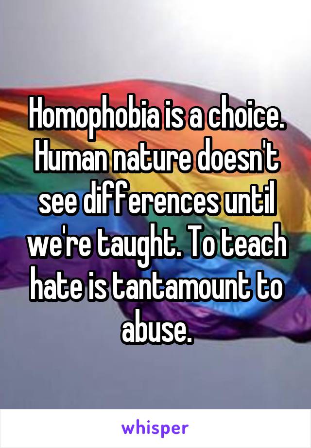 Homophobia is a choice. Human nature doesn't see differences until we're taught. To teach hate is tantamount to abuse.