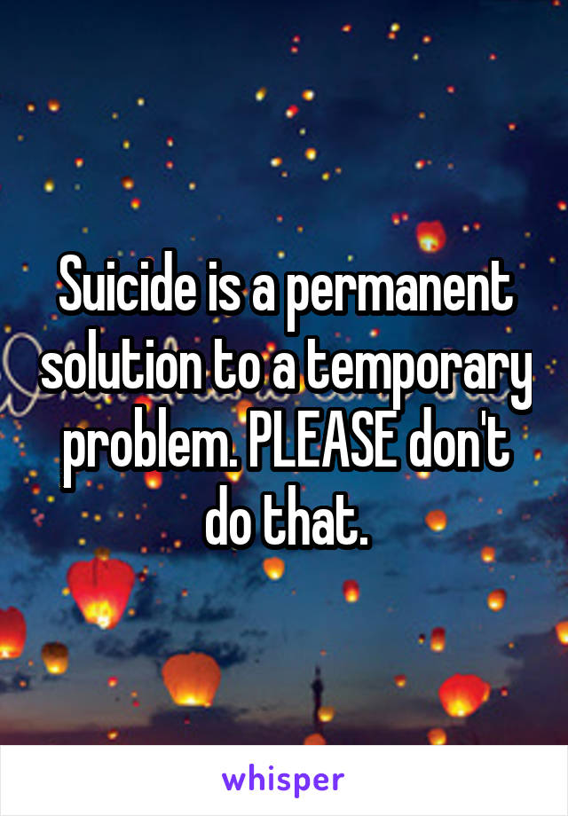 Suicide is a permanent solution to a temporary problem. PLEASE don't do that.