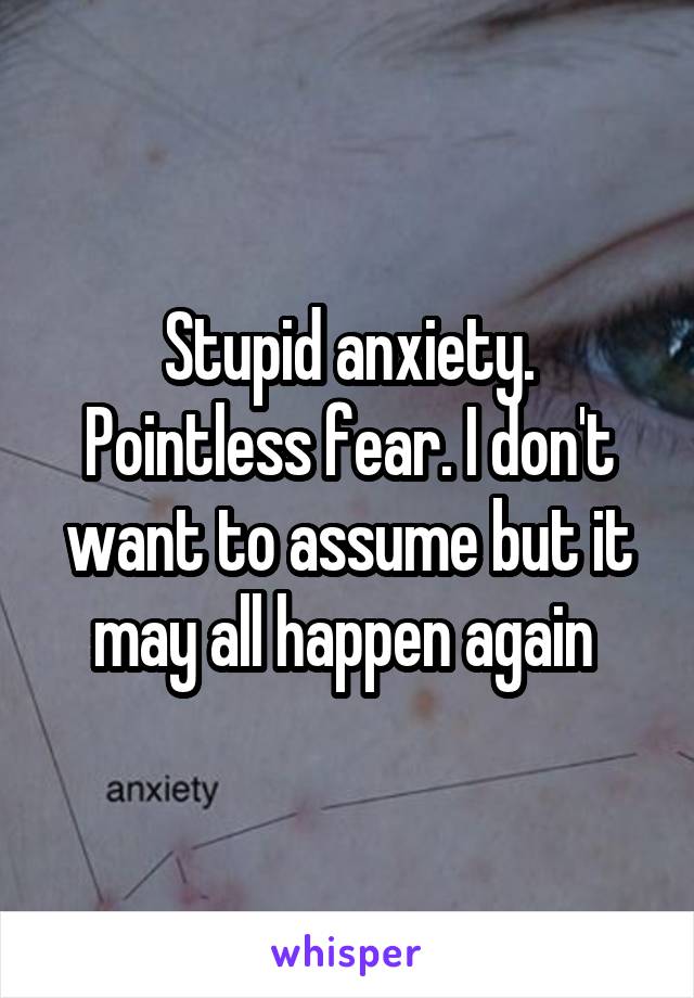 Stupid anxiety. Pointless fear. I don't want to assume but it may all happen again 