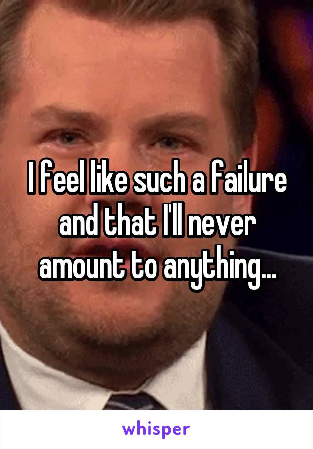 I feel like such a failure and that I'll never amount to anything...