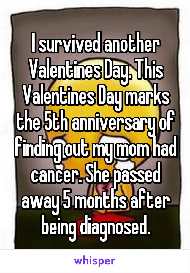 I survived another Valentines Day. This Valentines Day marks the 5th anniversary of finding out my mom had cancer. She passed away 5 months after being diagnosed.