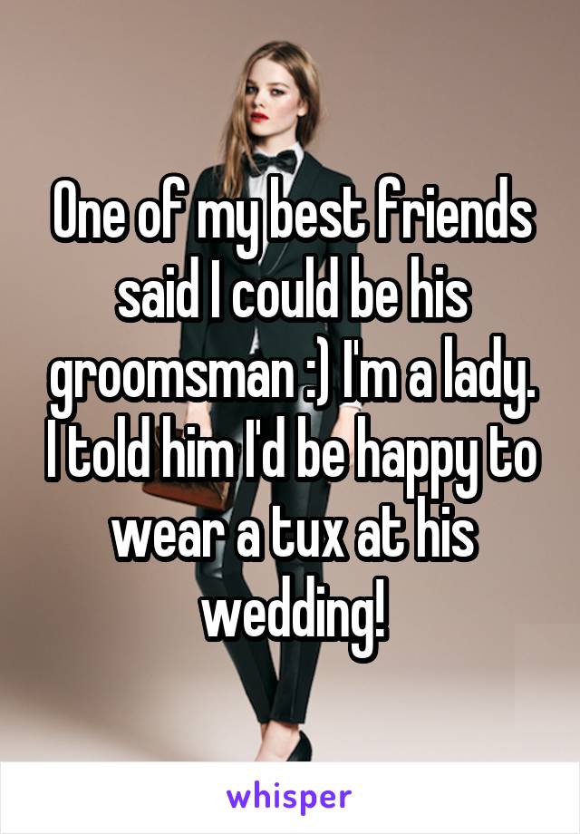 One of my best friends said I could be his groomsman :) I'm a lady. I told him I'd be happy to wear a tux at his wedding!