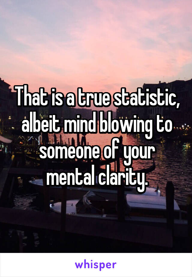 That is a true statistic, albeit mind blowing to someone of your mental clarity.