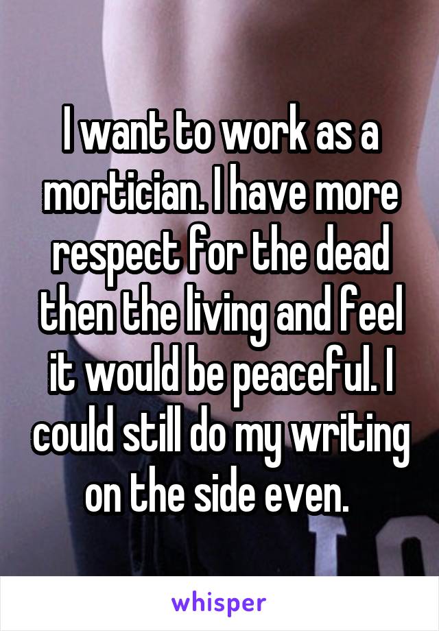 I want to work as a mortician. I have more respect for the dead then the living and feel it would be peaceful. I could still do my writing on the side even. 