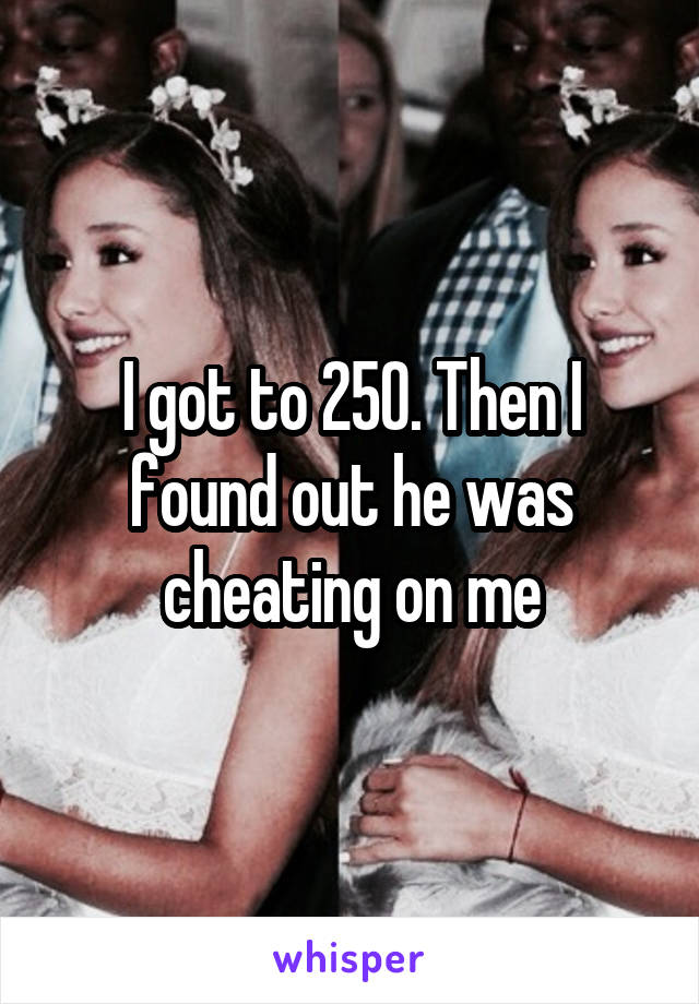 I got to 250. Then I found out he was cheating on me