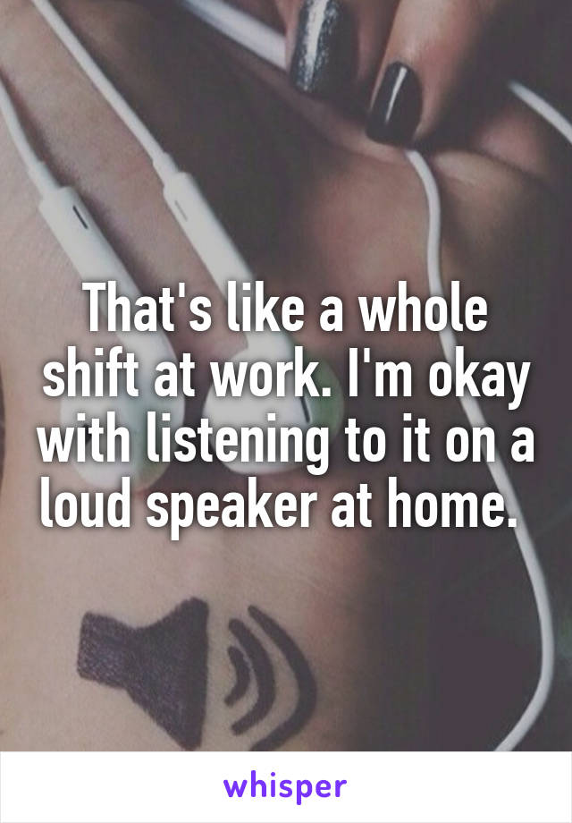 That's like a whole shift at work. I'm okay with listening to it on a loud speaker at home. 