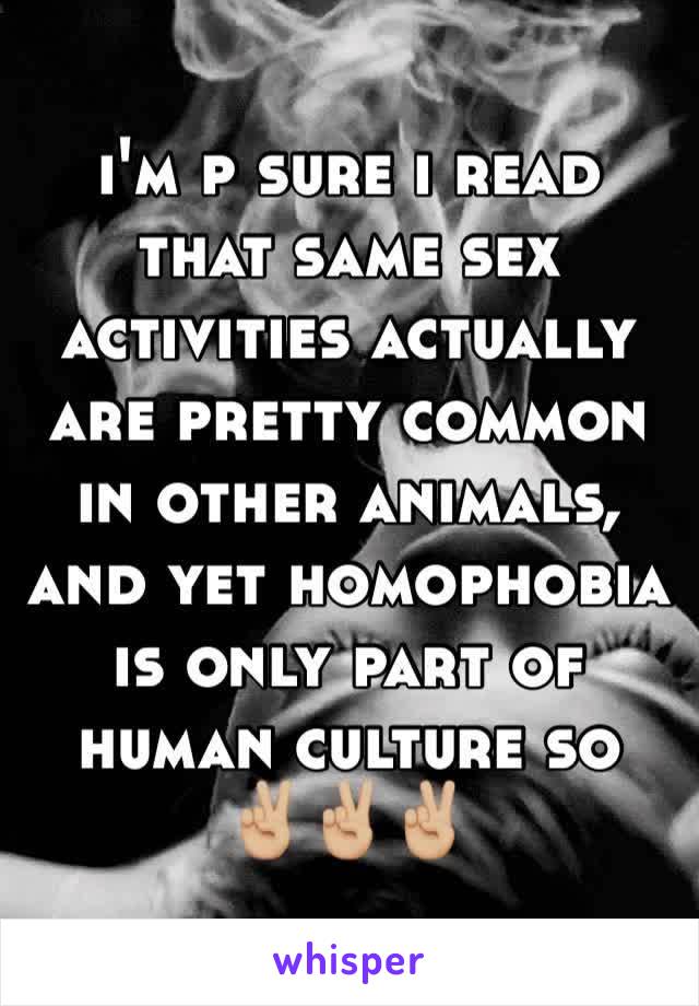 i'm p sure i read that same sex activities actually are pretty common in other animals, and yet homophobia is only part of human culture so 
✌🏼✌🏼✌🏼