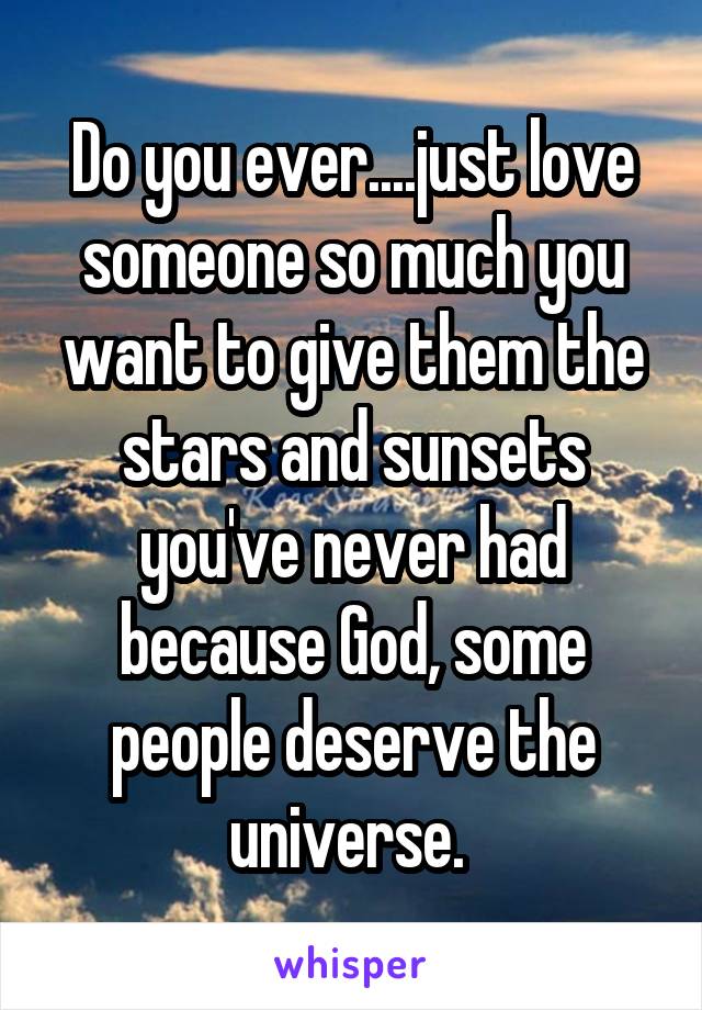 Do you ever....just love someone so much you want to give them the stars and sunsets you've never had because God, some people deserve the universe. 