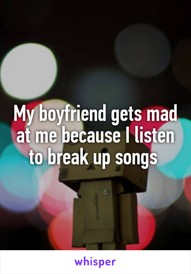 My boyfriend gets mad at me because I listen to break up songs 