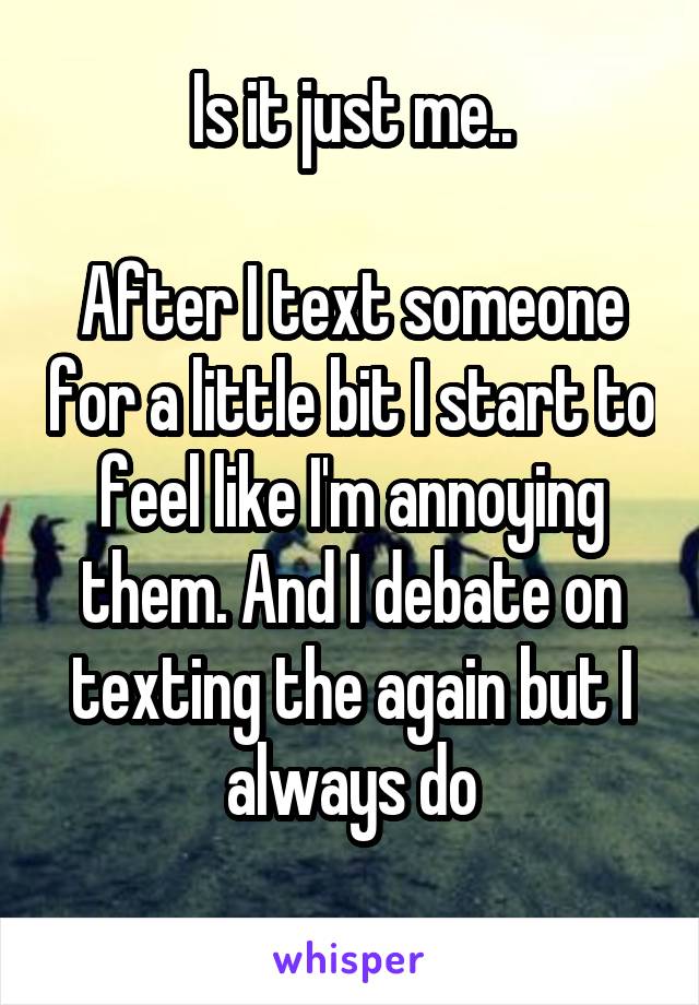 Is it just me..

After I text someone for a little bit I start to feel like I'm annoying them. And I debate on texting the again but I always do
