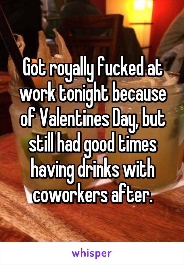 Got royally fucked at work tonight because of Valentines Day, but still had good times having drinks with coworkers after.