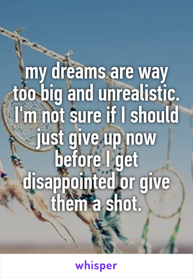 my dreams are way too big and unrealistic. I'm not sure if I should just give up now before I get disappointed or give them a shot.