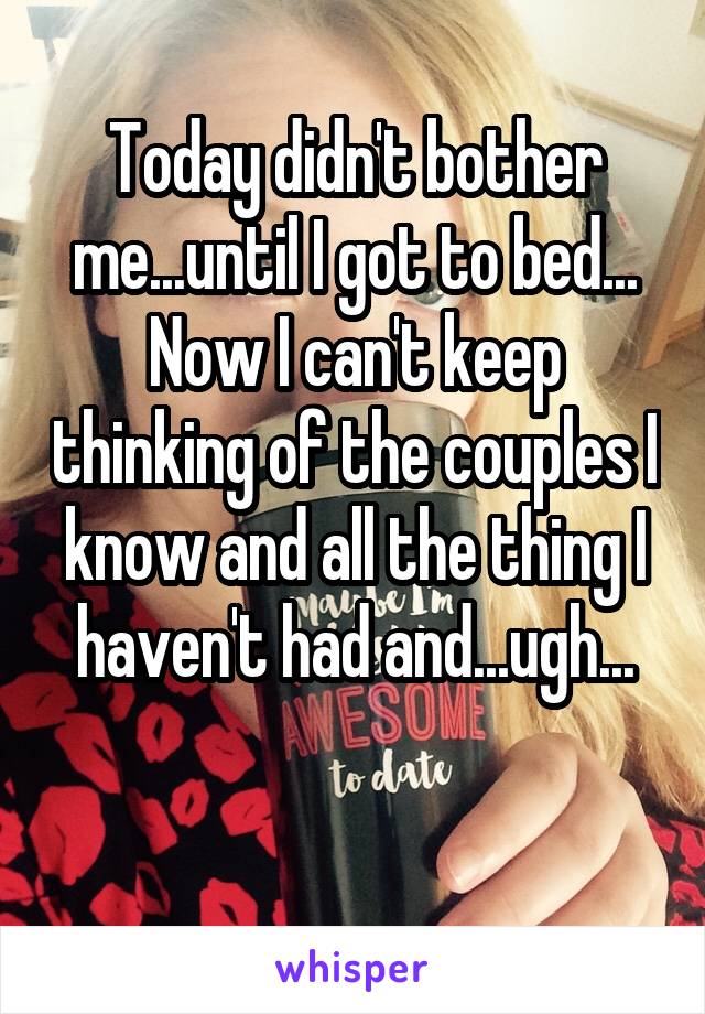 Today didn't bother me...until I got to bed...
Now I can't keep thinking of the couples I know and all the thing I haven't had and...ugh...

