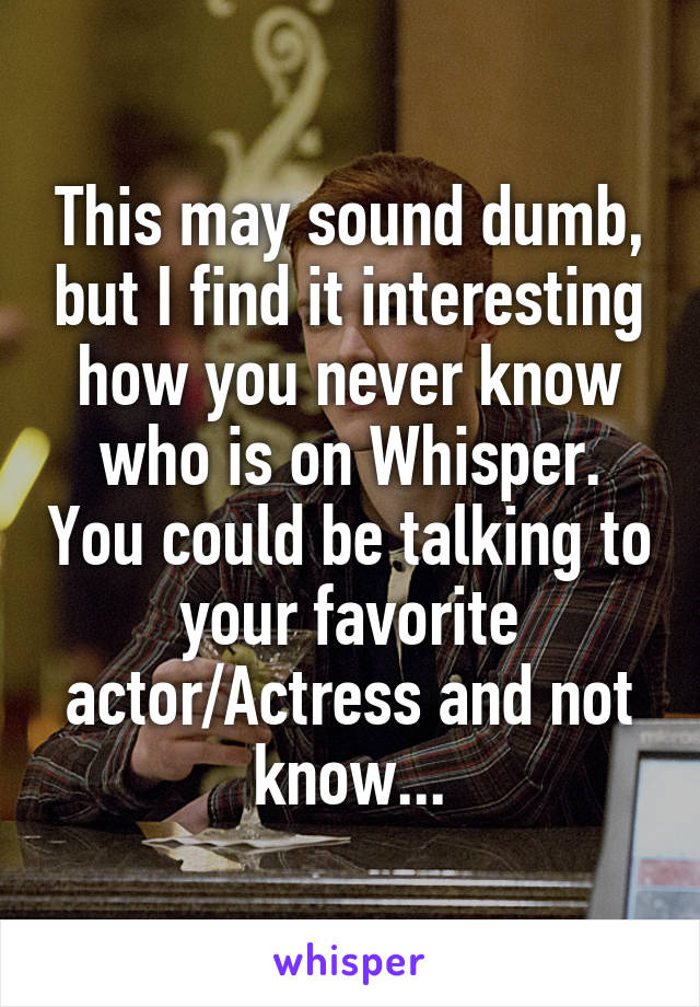 This may sound dumb, but I find it interesting how you never know who is on Whisper. You could be talking to your favorite actor/Actress and not know...