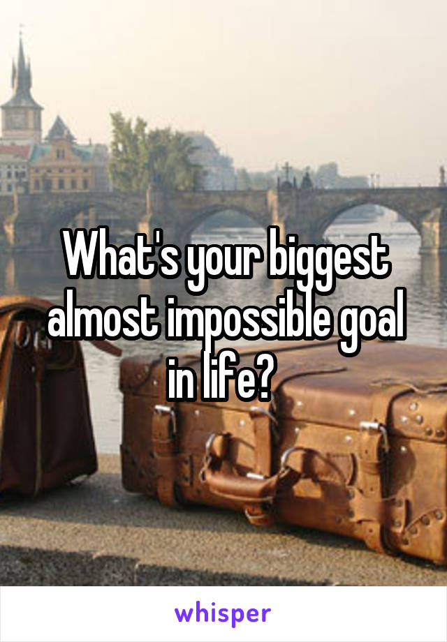 What's your biggest almost impossible goal in life? 