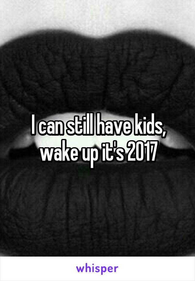 I can still have kids, wake up it's 2017