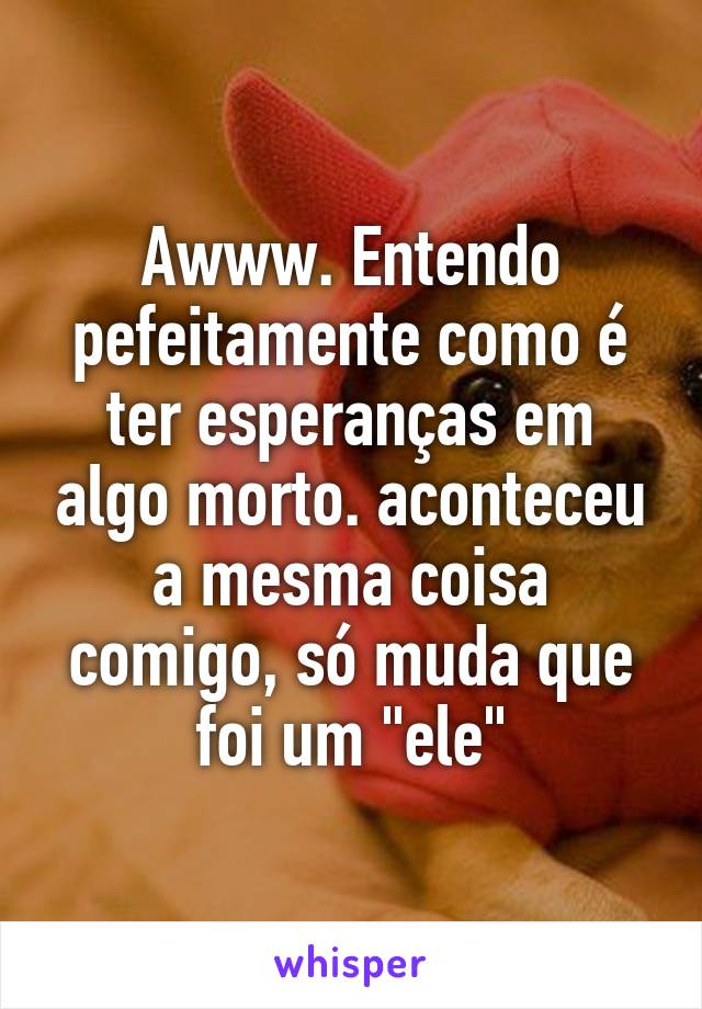 Awww. Entendo pefeitamente como é ter esperanças em algo morto. aconteceu a mesma coisa comigo, só muda que foi um "ele"