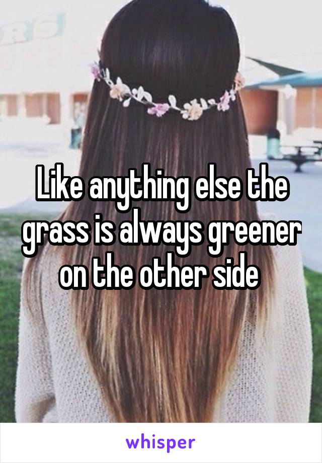 Like anything else the grass is always greener on the other side 